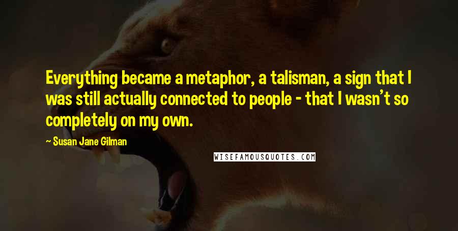 Susan Jane Gilman Quotes: Everything became a metaphor, a talisman, a sign that I was still actually connected to people - that I wasn't so completely on my own.