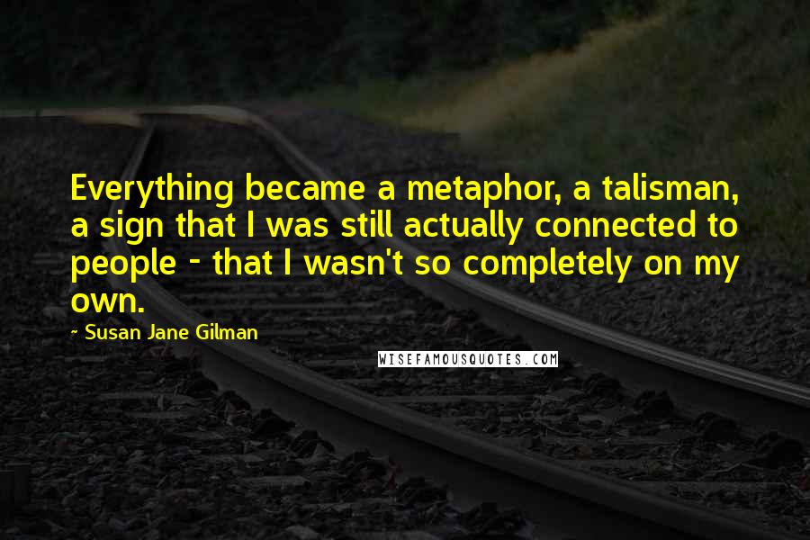 Susan Jane Gilman Quotes: Everything became a metaphor, a talisman, a sign that I was still actually connected to people - that I wasn't so completely on my own.
