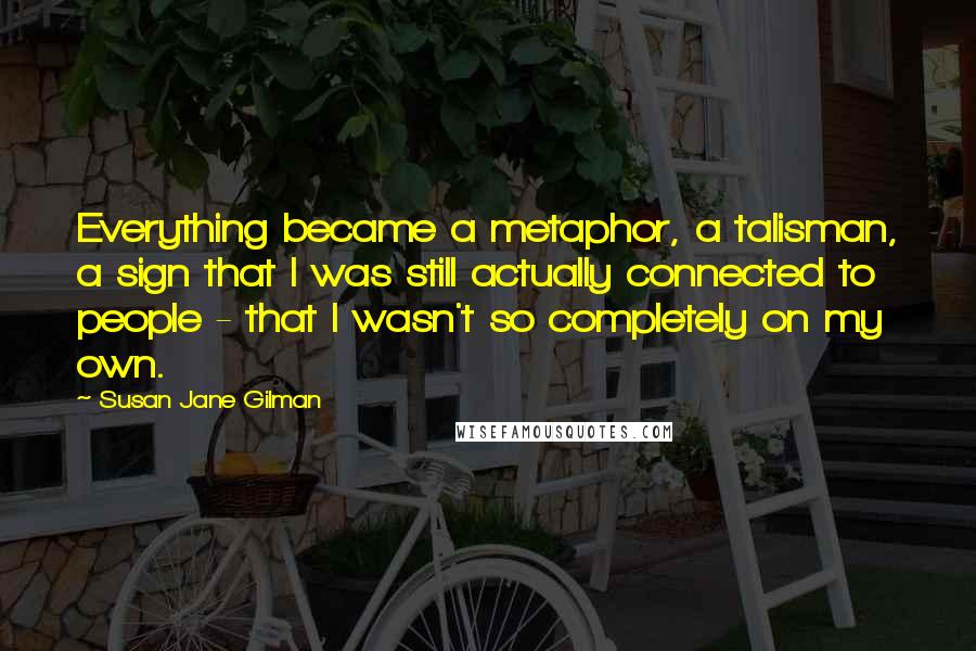 Susan Jane Gilman Quotes: Everything became a metaphor, a talisman, a sign that I was still actually connected to people - that I wasn't so completely on my own.
