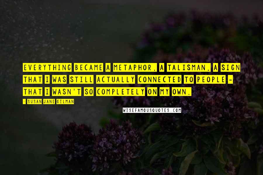 Susan Jane Gilman Quotes: Everything became a metaphor, a talisman, a sign that I was still actually connected to people - that I wasn't so completely on my own.