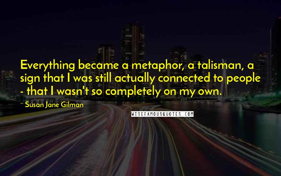Susan Jane Gilman Quotes: Everything became a metaphor, a talisman, a sign that I was still actually connected to people - that I wasn't so completely on my own.