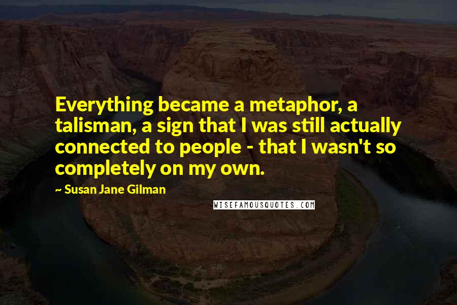 Susan Jane Gilman Quotes: Everything became a metaphor, a talisman, a sign that I was still actually connected to people - that I wasn't so completely on my own.