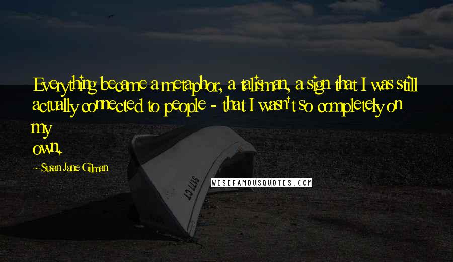 Susan Jane Gilman Quotes: Everything became a metaphor, a talisman, a sign that I was still actually connected to people - that I wasn't so completely on my own.