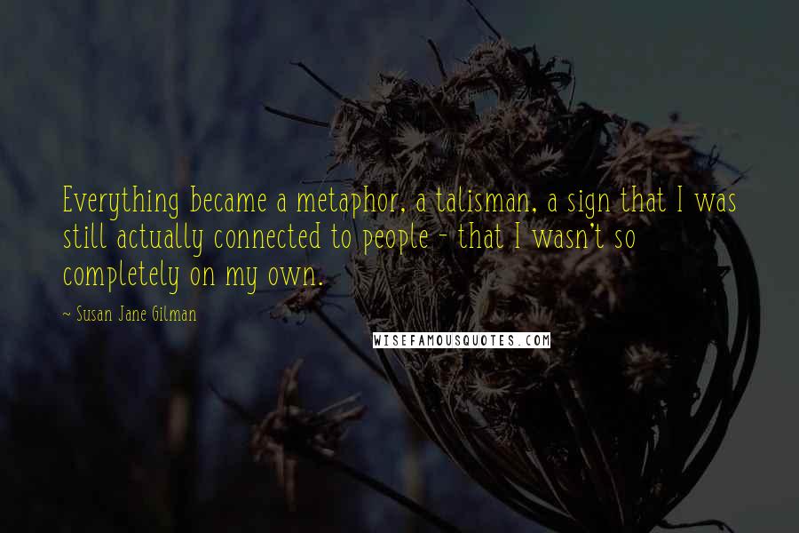 Susan Jane Gilman Quotes: Everything became a metaphor, a talisman, a sign that I was still actually connected to people - that I wasn't so completely on my own.