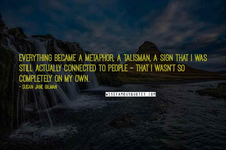 Susan Jane Gilman Quotes: Everything became a metaphor, a talisman, a sign that I was still actually connected to people - that I wasn't so completely on my own.