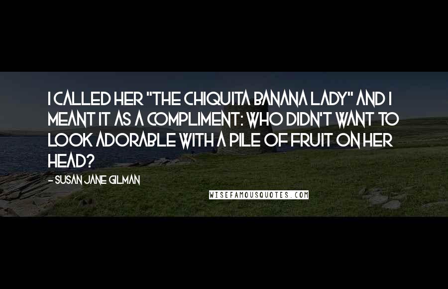 Susan Jane Gilman Quotes: I called her "the Chiquita Banana Lady" and I meant it as a compliment: who didn't want to look adorable with a pile of fruit on her head?