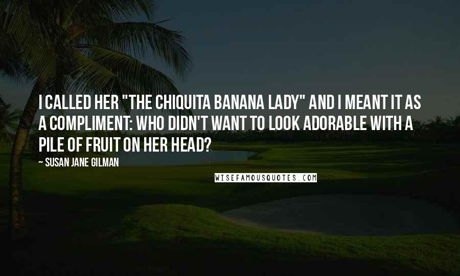 Susan Jane Gilman Quotes: I called her "the Chiquita Banana Lady" and I meant it as a compliment: who didn't want to look adorable with a pile of fruit on her head?