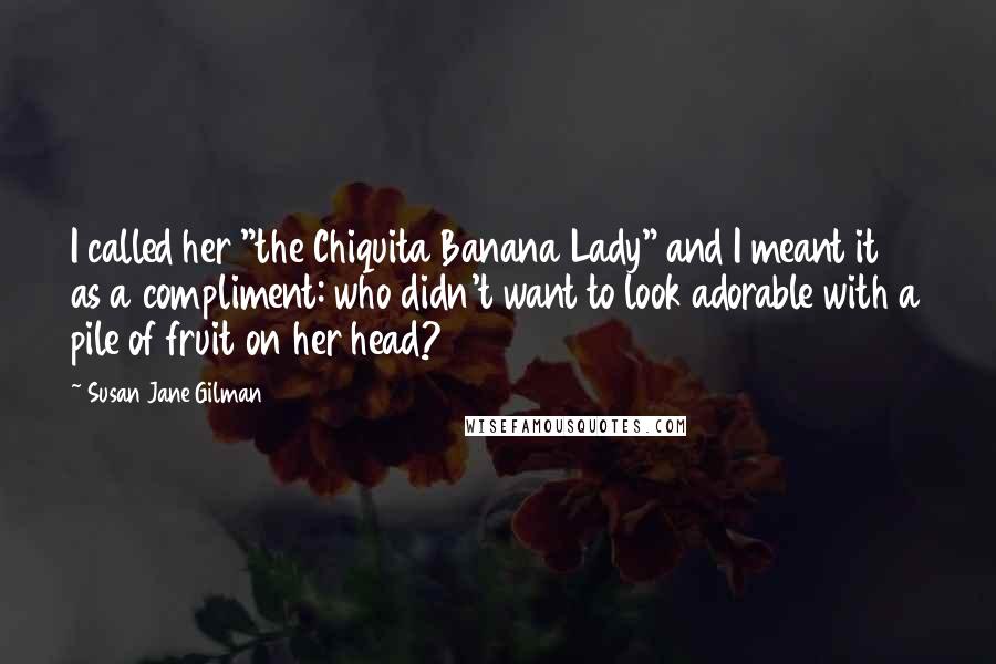 Susan Jane Gilman Quotes: I called her "the Chiquita Banana Lady" and I meant it as a compliment: who didn't want to look adorable with a pile of fruit on her head?