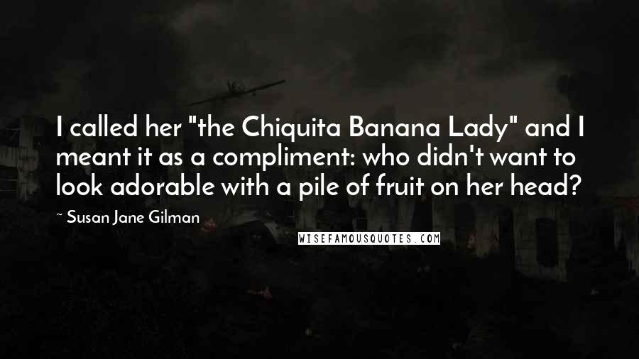 Susan Jane Gilman Quotes: I called her "the Chiquita Banana Lady" and I meant it as a compliment: who didn't want to look adorable with a pile of fruit on her head?