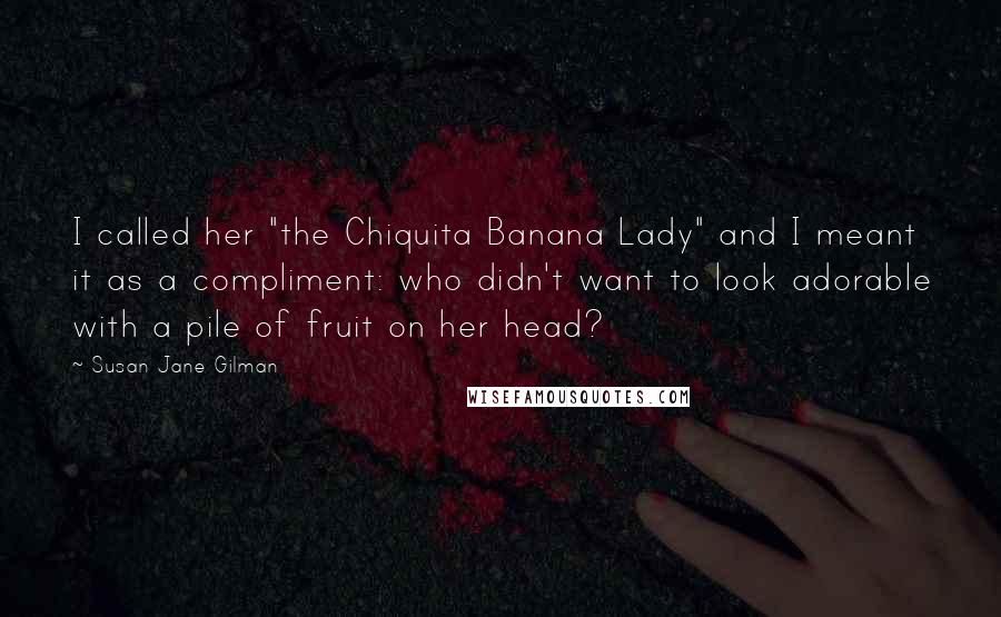 Susan Jane Gilman Quotes: I called her "the Chiquita Banana Lady" and I meant it as a compliment: who didn't want to look adorable with a pile of fruit on her head?