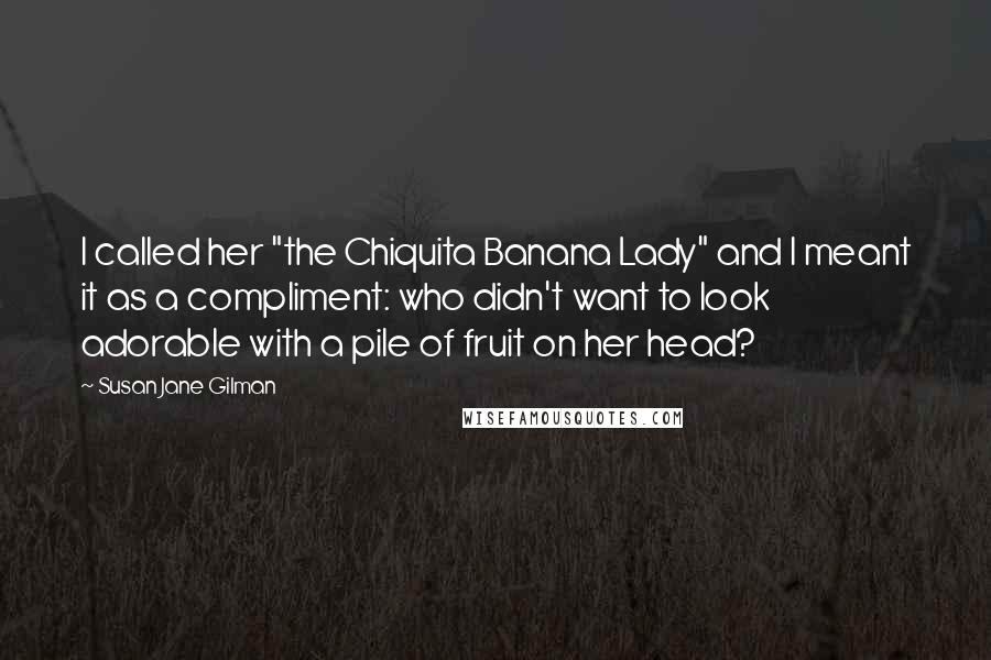 Susan Jane Gilman Quotes: I called her "the Chiquita Banana Lady" and I meant it as a compliment: who didn't want to look adorable with a pile of fruit on her head?