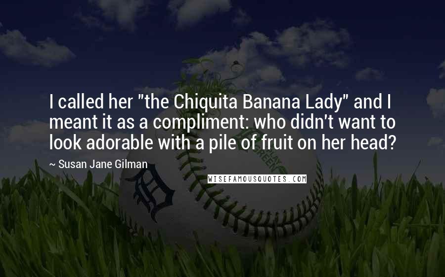 Susan Jane Gilman Quotes: I called her "the Chiquita Banana Lady" and I meant it as a compliment: who didn't want to look adorable with a pile of fruit on her head?