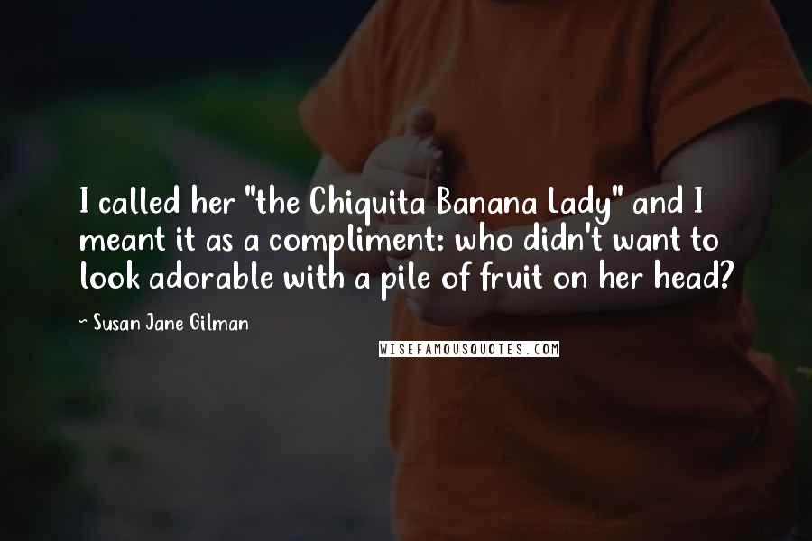Susan Jane Gilman Quotes: I called her "the Chiquita Banana Lady" and I meant it as a compliment: who didn't want to look adorable with a pile of fruit on her head?