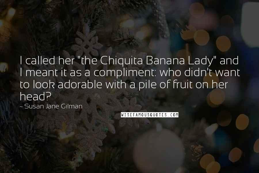 Susan Jane Gilman Quotes: I called her "the Chiquita Banana Lady" and I meant it as a compliment: who didn't want to look adorable with a pile of fruit on her head?