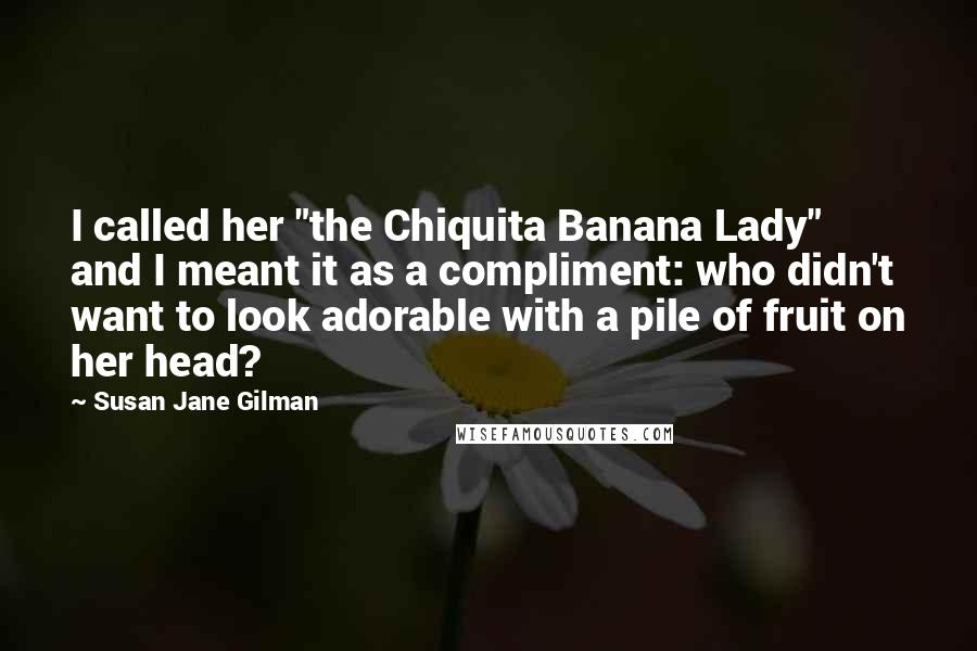 Susan Jane Gilman Quotes: I called her "the Chiquita Banana Lady" and I meant it as a compliment: who didn't want to look adorable with a pile of fruit on her head?