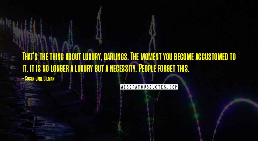 Susan Jane Gilman Quotes: That's the thing about luxury, darlings. The moment you become accustomed to it, it is no longer a luxury but a necessity. People forget this.