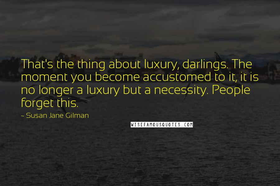 Susan Jane Gilman Quotes: That's the thing about luxury, darlings. The moment you become accustomed to it, it is no longer a luxury but a necessity. People forget this.