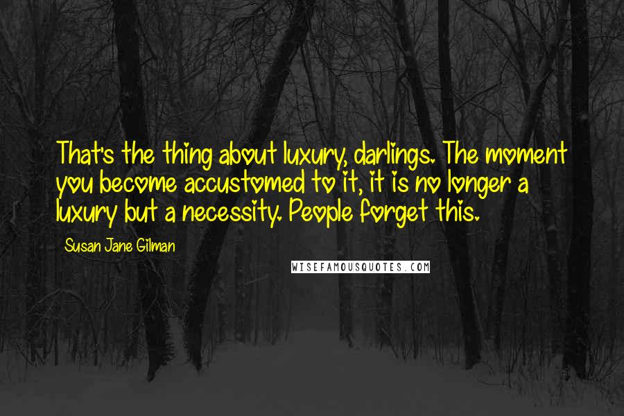 Susan Jane Gilman Quotes: That's the thing about luxury, darlings. The moment you become accustomed to it, it is no longer a luxury but a necessity. People forget this.