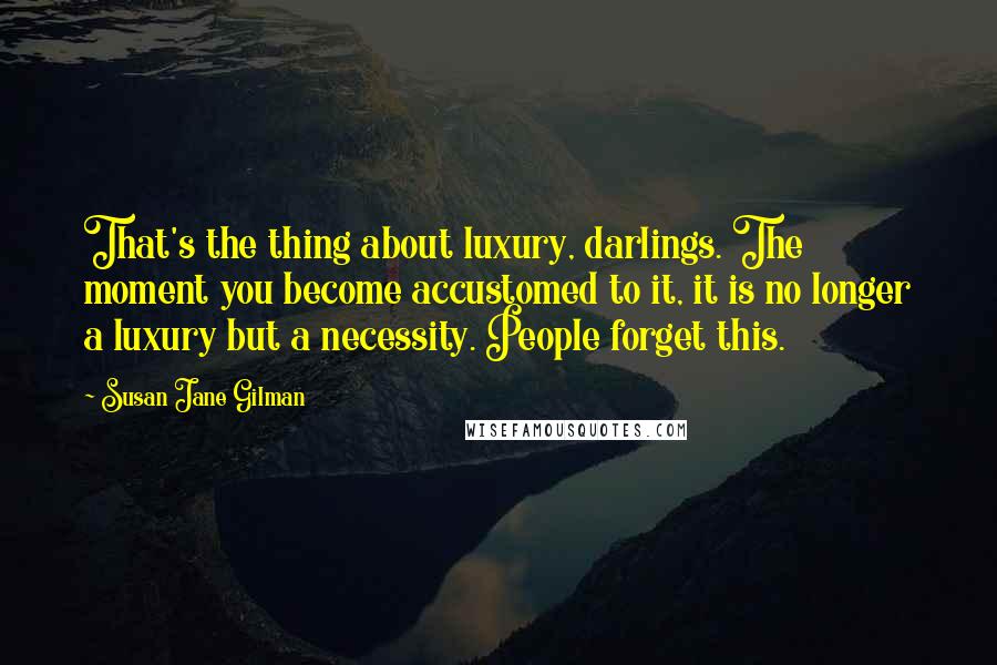 Susan Jane Gilman Quotes: That's the thing about luxury, darlings. The moment you become accustomed to it, it is no longer a luxury but a necessity. People forget this.