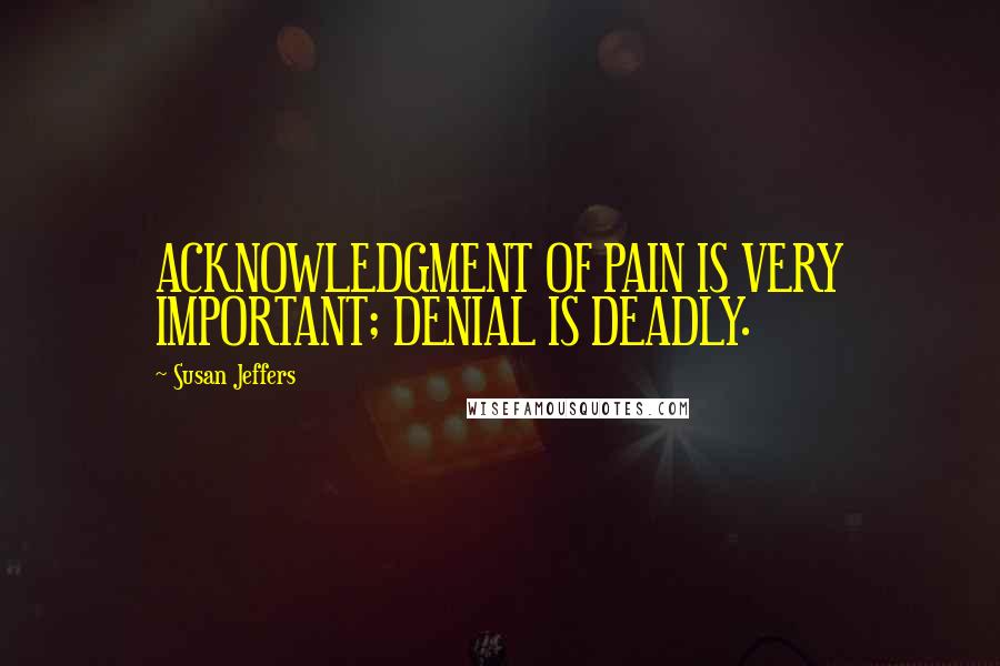 Susan Jeffers Quotes: ACKNOWLEDGMENT OF PAIN IS VERY IMPORTANT; DENIAL IS DEADLY.