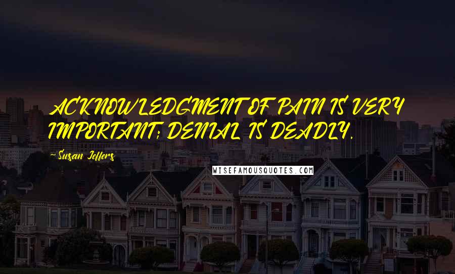 Susan Jeffers Quotes: ACKNOWLEDGMENT OF PAIN IS VERY IMPORTANT; DENIAL IS DEADLY.