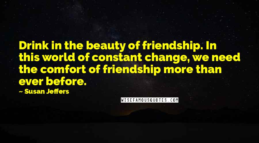 Susan Jeffers Quotes: Drink in the beauty of friendship. In this world of constant change, we need the comfort of friendship more than ever before.