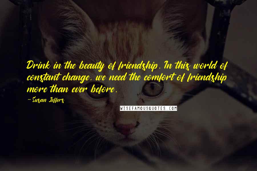 Susan Jeffers Quotes: Drink in the beauty of friendship. In this world of constant change, we need the comfort of friendship more than ever before.