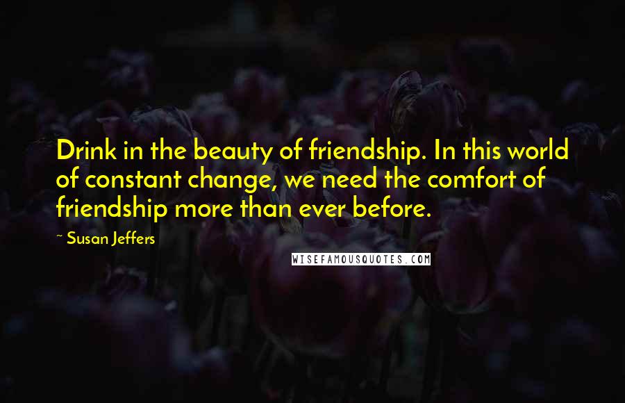 Susan Jeffers Quotes: Drink in the beauty of friendship. In this world of constant change, we need the comfort of friendship more than ever before.
