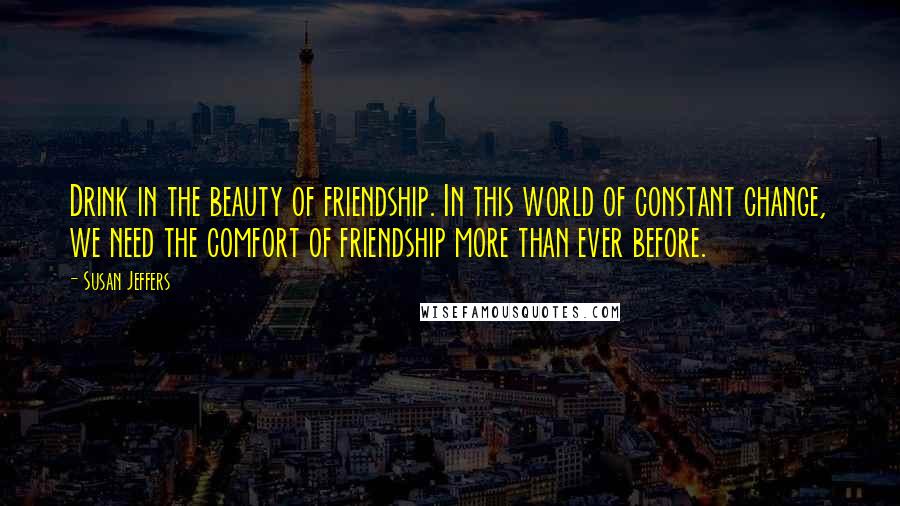Susan Jeffers Quotes: Drink in the beauty of friendship. In this world of constant change, we need the comfort of friendship more than ever before.