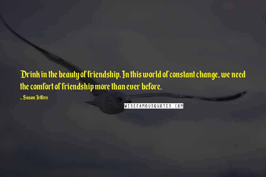Susan Jeffers Quotes: Drink in the beauty of friendship. In this world of constant change, we need the comfort of friendship more than ever before.