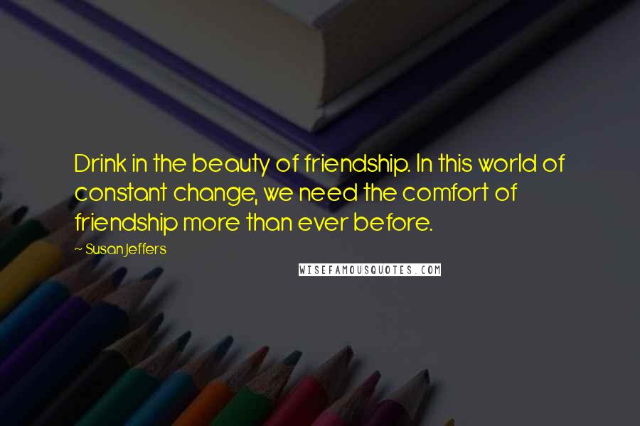 Susan Jeffers Quotes: Drink in the beauty of friendship. In this world of constant change, we need the comfort of friendship more than ever before.