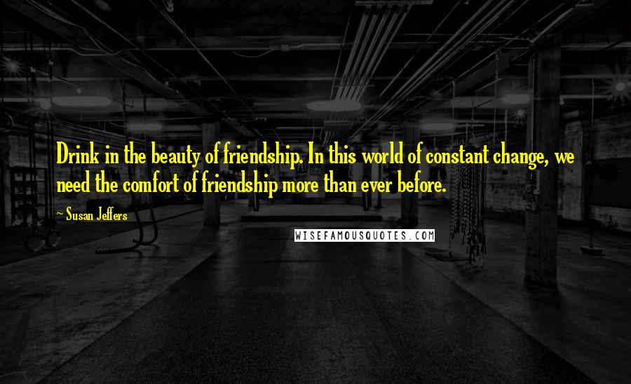 Susan Jeffers Quotes: Drink in the beauty of friendship. In this world of constant change, we need the comfort of friendship more than ever before.