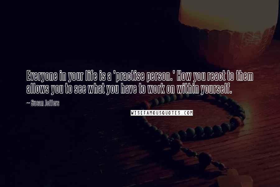 Susan Jeffers Quotes: Everyone in your life is a 'practise person.' How you react to them allows you to see what you have to work on within yourself.