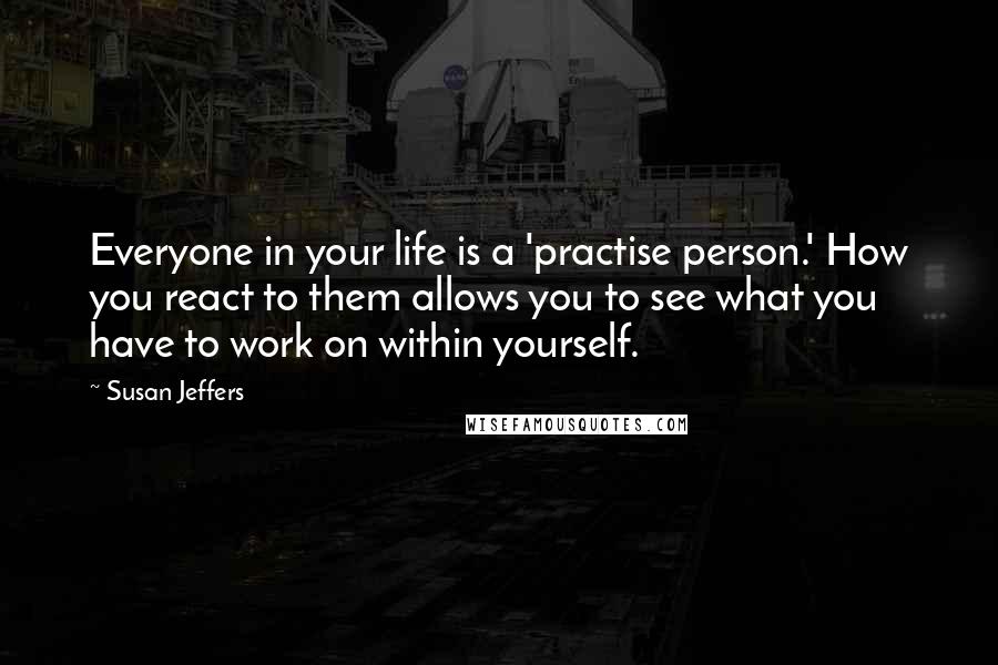 Susan Jeffers Quotes: Everyone in your life is a 'practise person.' How you react to them allows you to see what you have to work on within yourself.