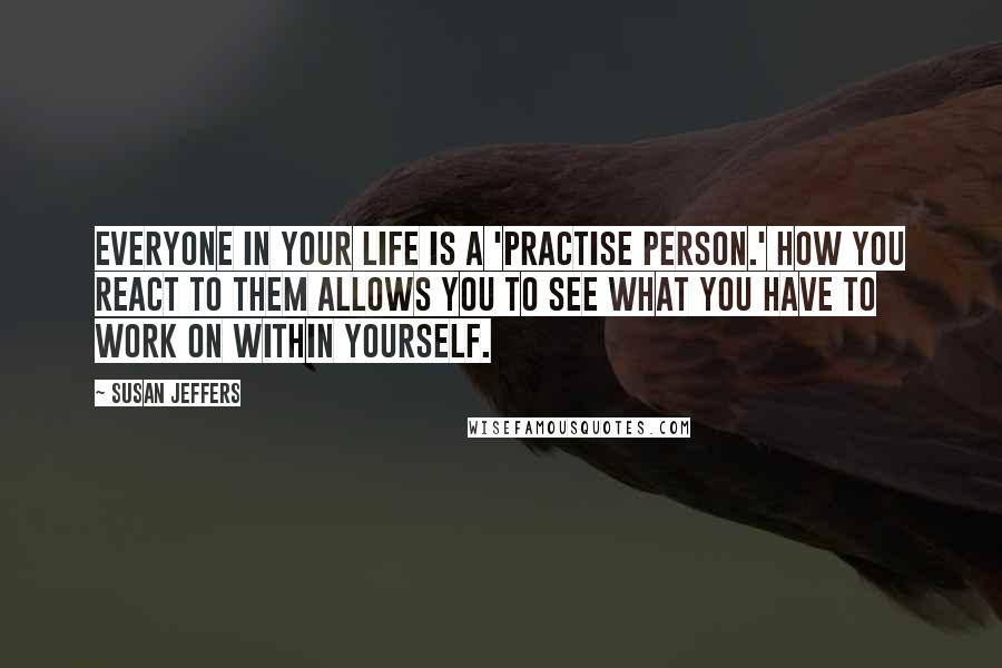 Susan Jeffers Quotes: Everyone in your life is a 'practise person.' How you react to them allows you to see what you have to work on within yourself.