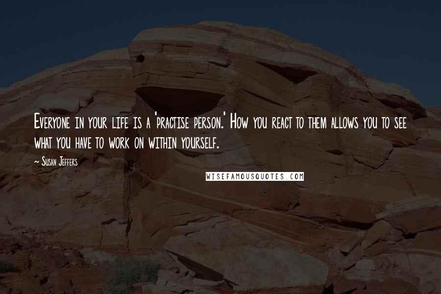 Susan Jeffers Quotes: Everyone in your life is a 'practise person.' How you react to them allows you to see what you have to work on within yourself.