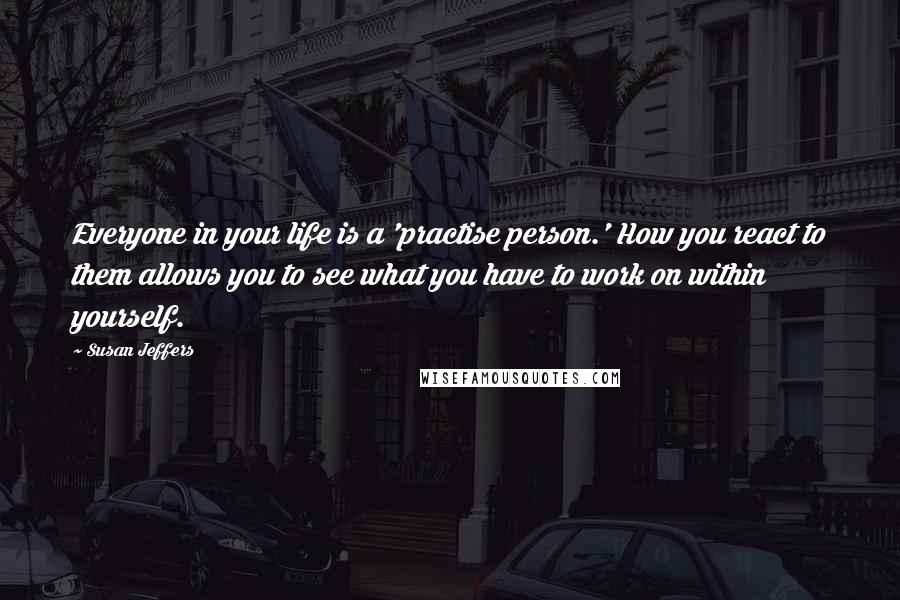 Susan Jeffers Quotes: Everyone in your life is a 'practise person.' How you react to them allows you to see what you have to work on within yourself.