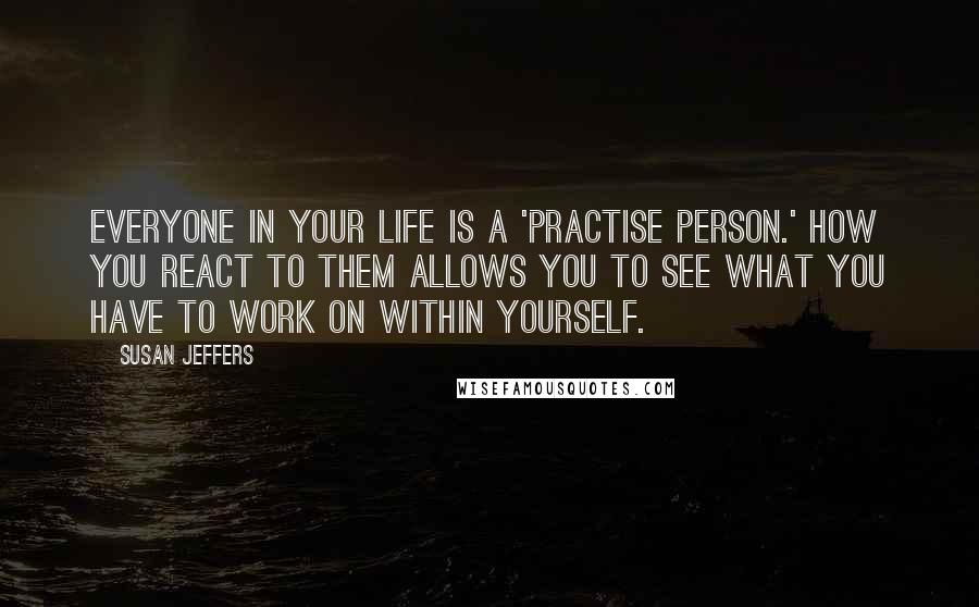 Susan Jeffers Quotes: Everyone in your life is a 'practise person.' How you react to them allows you to see what you have to work on within yourself.