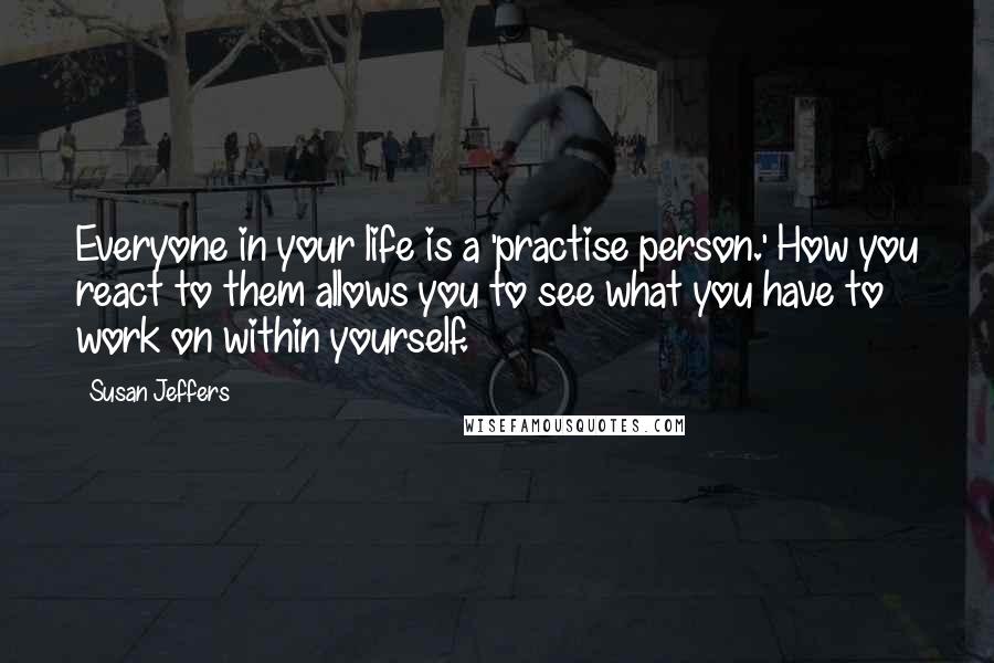 Susan Jeffers Quotes: Everyone in your life is a 'practise person.' How you react to them allows you to see what you have to work on within yourself.