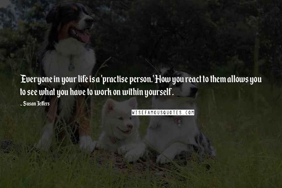 Susan Jeffers Quotes: Everyone in your life is a 'practise person.' How you react to them allows you to see what you have to work on within yourself.