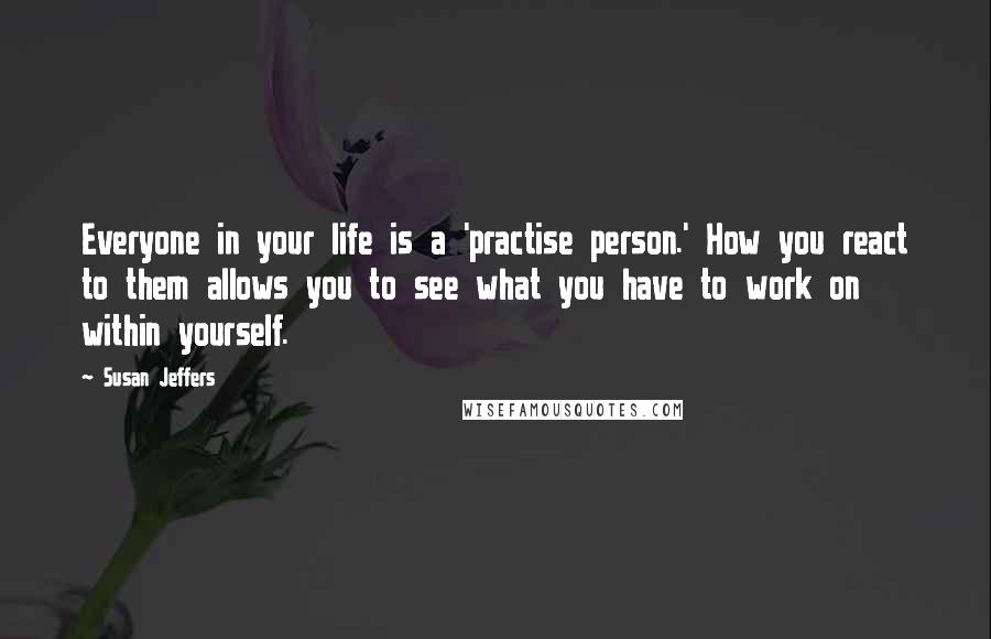 Susan Jeffers Quotes: Everyone in your life is a 'practise person.' How you react to them allows you to see what you have to work on within yourself.