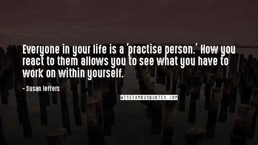 Susan Jeffers Quotes: Everyone in your life is a 'practise person.' How you react to them allows you to see what you have to work on within yourself.