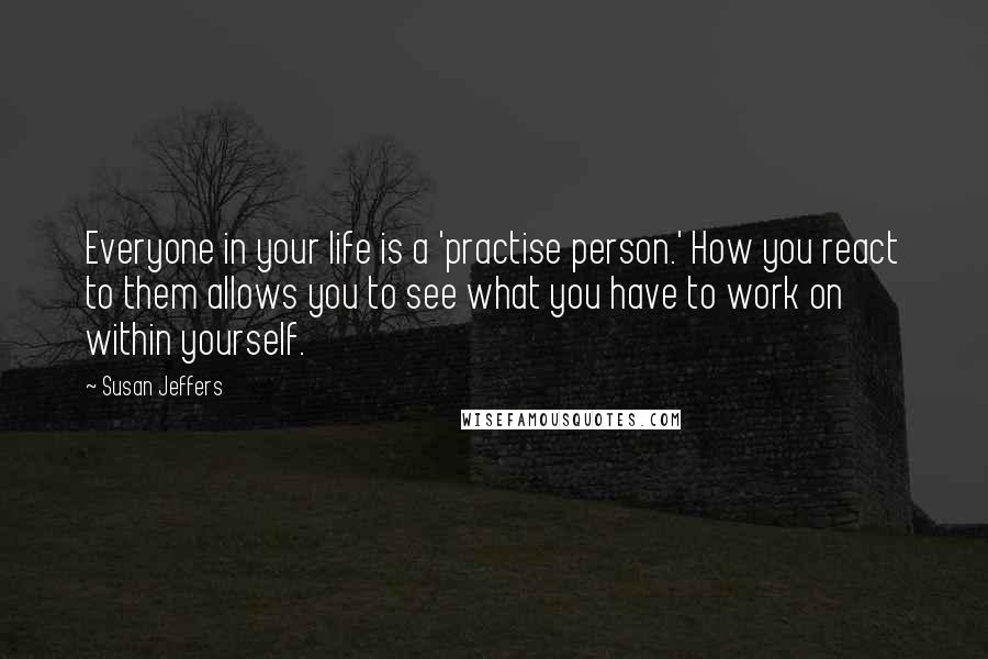 Susan Jeffers Quotes: Everyone in your life is a 'practise person.' How you react to them allows you to see what you have to work on within yourself.