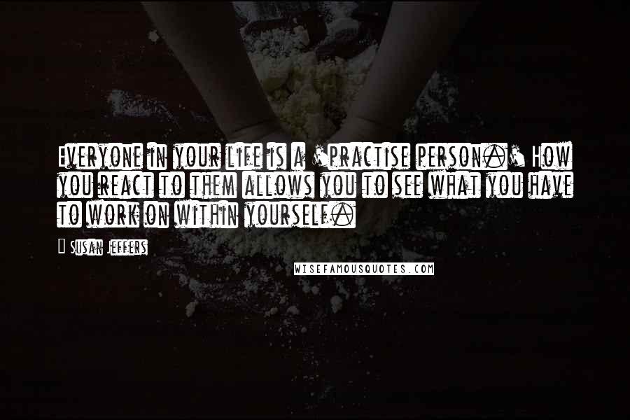 Susan Jeffers Quotes: Everyone in your life is a 'practise person.' How you react to them allows you to see what you have to work on within yourself.