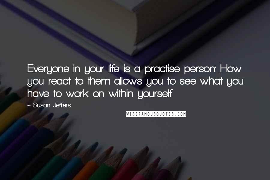 Susan Jeffers Quotes: Everyone in your life is a 'practise person.' How you react to them allows you to see what you have to work on within yourself.