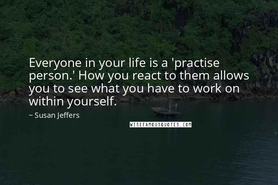 Susan Jeffers Quotes: Everyone in your life is a 'practise person.' How you react to them allows you to see what you have to work on within yourself.
