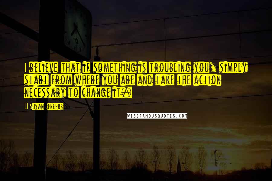 Susan Jeffers Quotes: I believe that if something is troubling you, simply start from where you are and take the action necessary to change it.