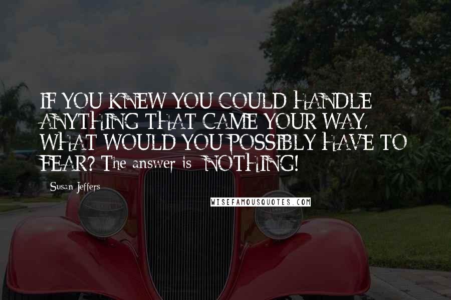 Susan Jeffers Quotes: IF YOU KNEW YOU COULD HANDLE ANYTHING THAT CAME YOUR WAY, WHAT WOULD YOU POSSIBLY HAVE TO FEAR? The answer is: NOTHING!