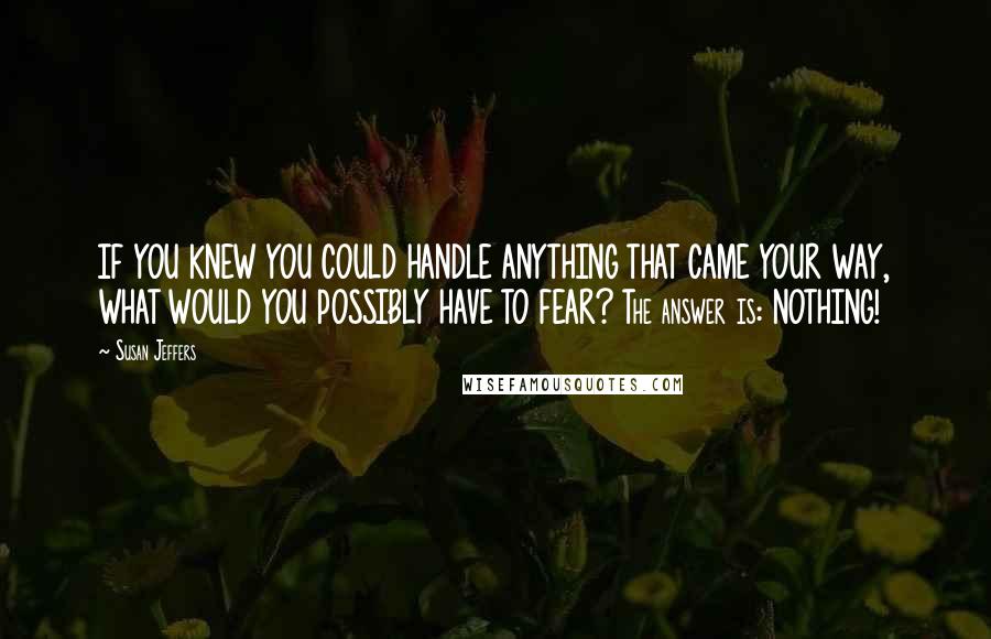 Susan Jeffers Quotes: IF YOU KNEW YOU COULD HANDLE ANYTHING THAT CAME YOUR WAY, WHAT WOULD YOU POSSIBLY HAVE TO FEAR? The answer is: NOTHING!