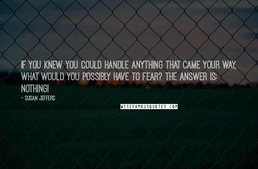 Susan Jeffers Quotes: IF YOU KNEW YOU COULD HANDLE ANYTHING THAT CAME YOUR WAY, WHAT WOULD YOU POSSIBLY HAVE TO FEAR? The answer is: NOTHING!